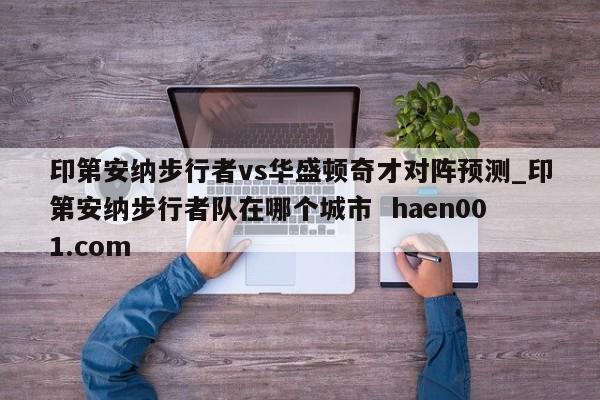 印第安纳步行者vs华盛顿奇才对阵预测_印第安纳步行者队在哪个城市  haen001.com