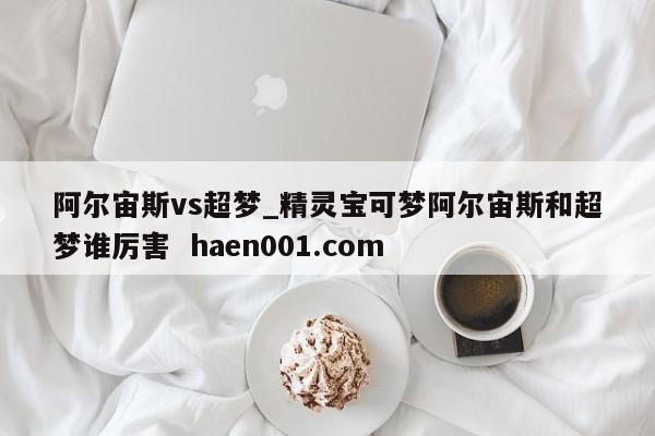 阿尔宙斯vs超梦_精灵宝可梦阿尔宙斯和超梦谁厉害  haen001.com