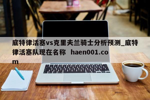 底特律活塞vs克里夫兰骑士分析预测_底特律活塞队现在名称  haen001.com