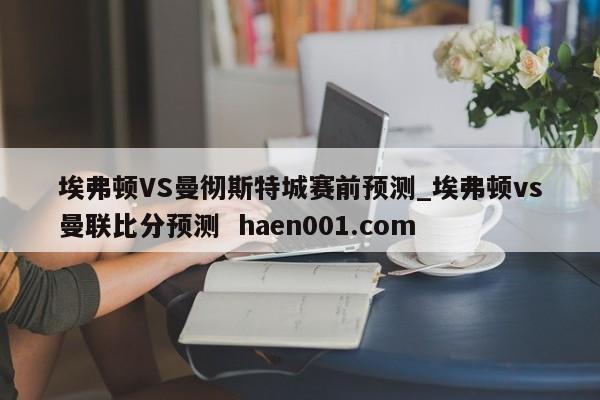 埃弗顿VS曼彻斯特城赛前预测_埃弗顿vs曼联比分预测  haen001.com