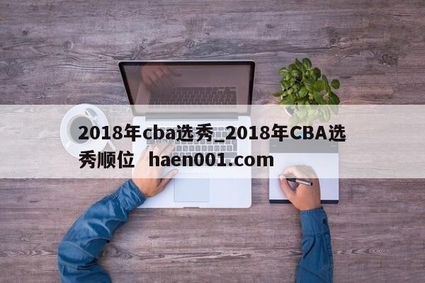 2018年cba选秀_2018年CBA选秀顺位  haen001.com