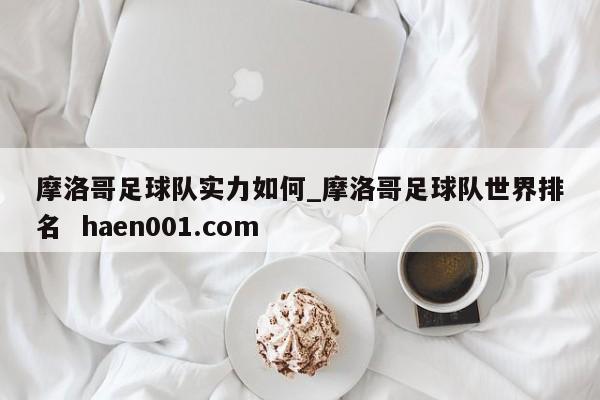 摩洛哥足球队实力如何_摩洛哥足球队世界排名 haen001.com