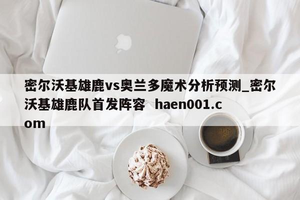 密尔沃基雄鹿vs奥兰多魔术分析预测_密尔沃基雄鹿队首发阵容  haen001.com