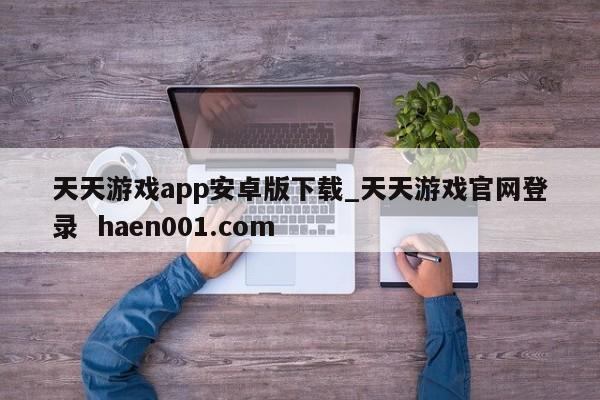 天天游戏app安卓版下载_天天游戏官网登录  haen001.com