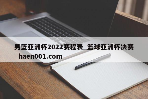 男篮亚洲杯2022赛程表_篮球亚洲杯决赛  haen001.com