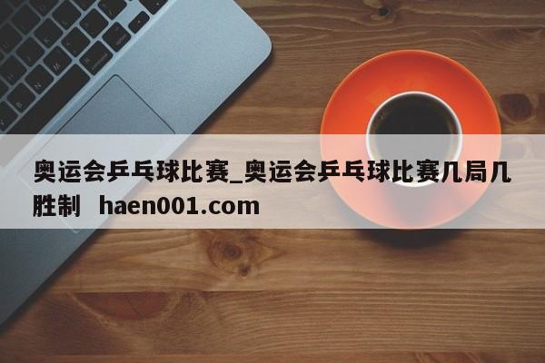 奥运会乒乓球比赛_奥运会乒乓球比赛几局几胜制 haen001.com