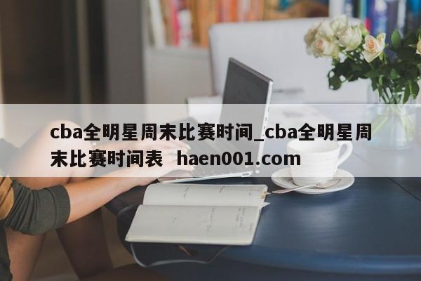 cba全明星周末比赛时间_cba全明星周末比赛时间表  haen001.com