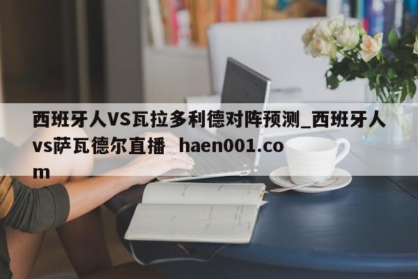 西班牙人VS瓦拉多利德对阵预测_西班牙人vs萨瓦德尔直播  haen001.com