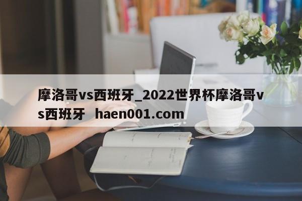 摩洛哥vs西班牙_2022世界杯摩洛哥vs西班牙  haen001.com