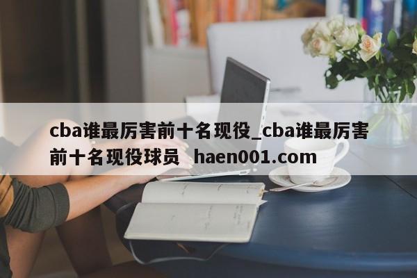 cba谁最厉害前十名现役_cba谁最厉害前十名现役球员  haen001.com