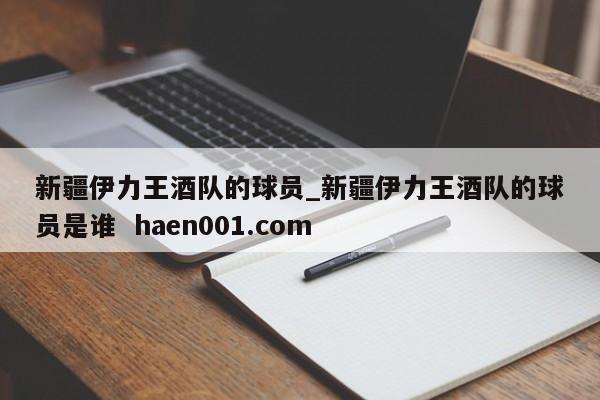 新疆伊力王酒队的球员_新疆伊力王酒队的球员是谁  haen001.com