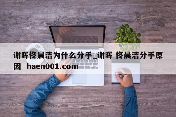 谢晖佟晨洁为什么分手_谢晖 佟晨洁分手原因  haen001.com