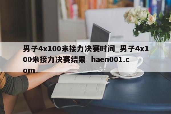 男子4x100米接力决赛时间_男子4x100米接力决赛结果  haen001.com